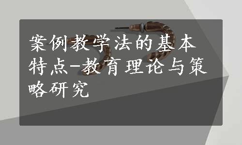 案例教学法的基本特点-教育理论与策略研究