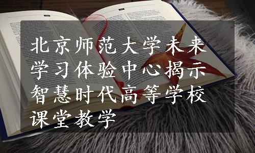 北京师范大学未来学习体验中心揭示智慧时代高等学校课堂教学