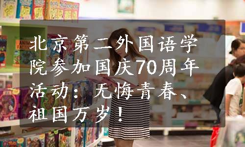 北京第二外国语学院参加国庆70周年活动：无悔青春、祖国万岁！