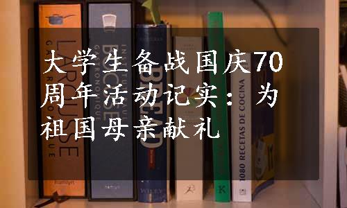 大学生备战国庆70周年活动记实：为祖国母亲献礼