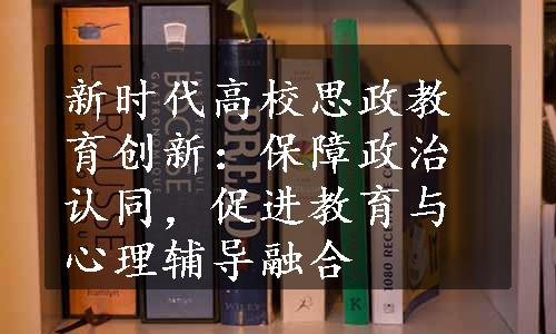 新时代高校思政教育创新：保障政治认同，促进教育与心理辅导融合