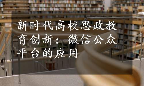 新时代高校思政教育创新：微信公众平台的应用