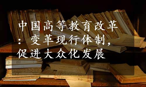 中国高等教育改革：变革现行体制，促进大众化发展