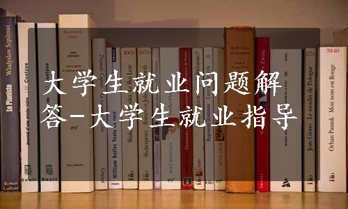 大学生就业问题解答-大学生就业指导