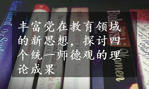 丰富党在教育领域的新思想，探讨四个统一师德观的理论成果