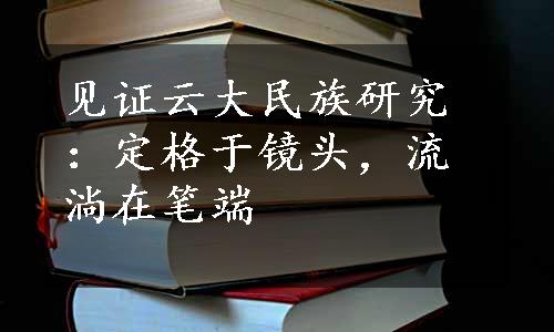 见证云大民族研究：定格于镜头，流淌在笔端