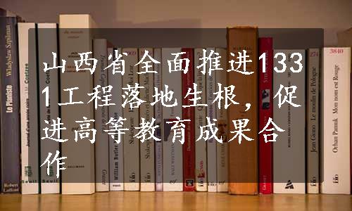 山西省全面推进1331工程落地生根，促进高等教育成果合作