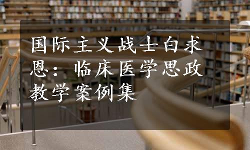 国际主义战士白求恩：临床医学思政教学案例集