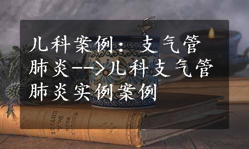 儿科案例：支气管肺炎-->儿科支气管肺炎实例案例