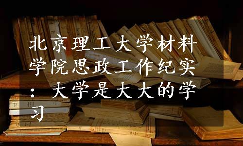 北京理工大学材料学院思政工作纪实：大学是大大的学习