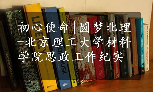 初心使命|圆梦北理-北京理工大学材料学院思政工作纪实