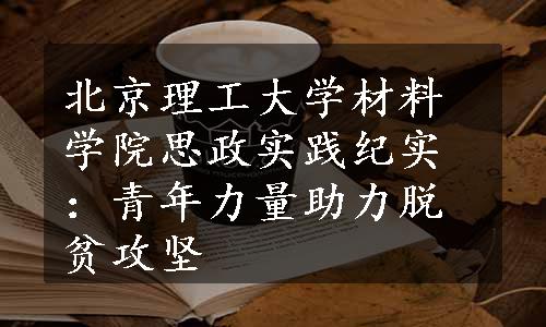 北京理工大学材料学院思政实践纪实：青年力量助力脱贫攻坚