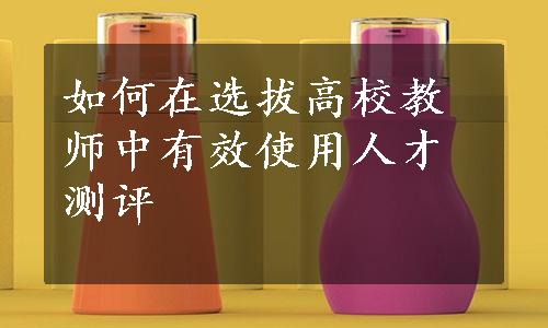 如何在选拔高校教师中有效使用人才测评