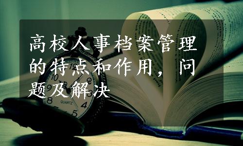 高校人事档案管理的特点和作用，问题及解决