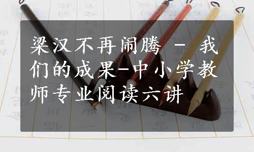 梁汉不再闹腾 - 我们的成果-中小学教师专业阅读六讲