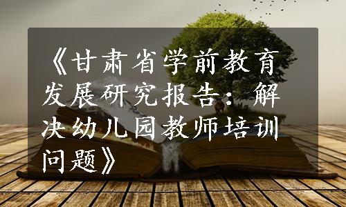 《甘肃省学前教育发展研究报告：解决幼儿园教师培训问题》