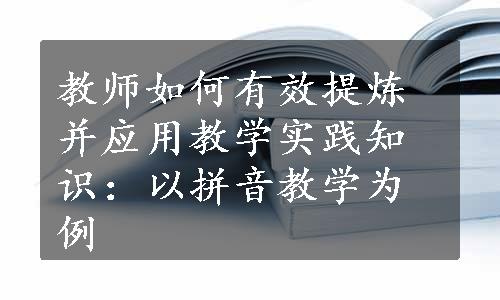 教师如何有效提炼并应用教学实践知识：以拼音教学为例