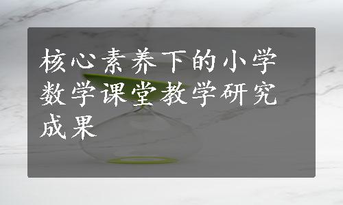 核心素养下的小学数学课堂教学研究成果