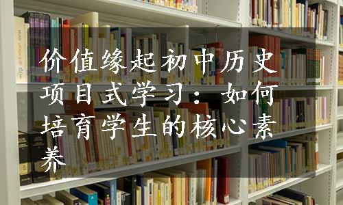 价值缘起初中历史项目式学习：如何培育学生的核心素养