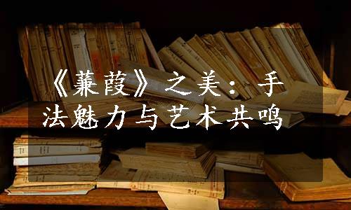 《蒹葭》之美：手法魅力与艺术共鸣