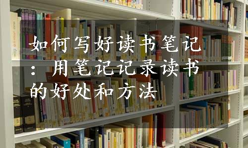 如何写好读书笔记：用笔记记录读书的好处和方法