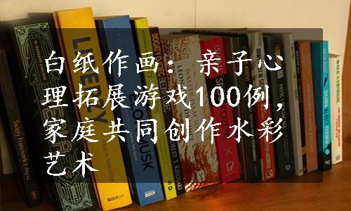 白纸作画：亲子心理拓展游戏100例，家庭共同创作水彩艺术