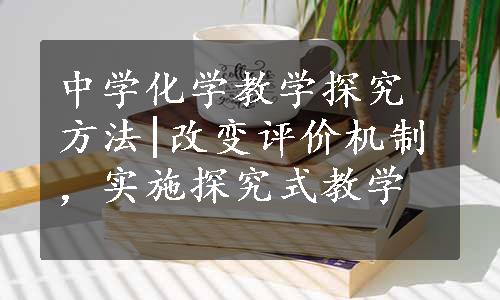 中学化学教学探究方法|改变评价机制，实施探究式教学