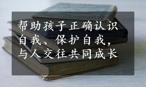 帮助孩子正确认识自我、保护自我，与人交往共同成长