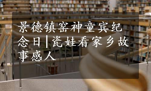 景德镇窑神童宾纪念日|瓷娃看家乡故事感人