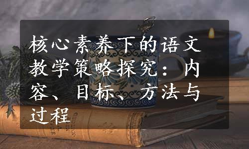 核心素养下的语文教学策略探究：内容、目标、方法与过程