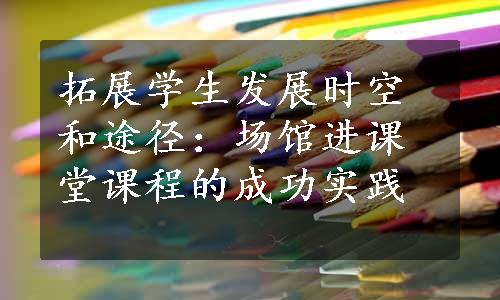 拓展学生发展时空和途径：场馆进课堂课程的成功实践