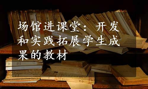 场馆进课堂：开发和实践拓展学生成果的教材