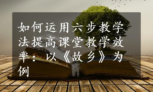 如何运用六步教学法提高课堂教学效率：以《故乡》为例