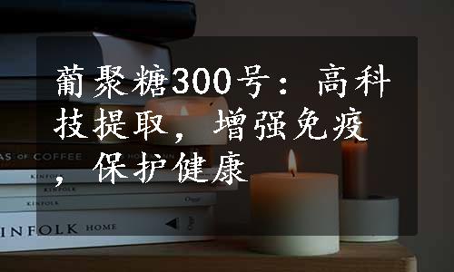 葡聚糖300号：高科技提取，增强免疫，保护健康