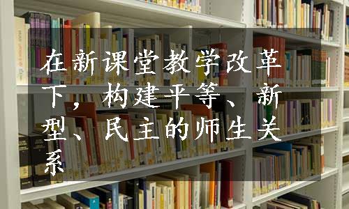 在新课堂教学改革下，构建平等、新型、民主的师生关系