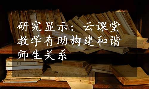 研究显示：云课堂教学有助构建和谐师生关系