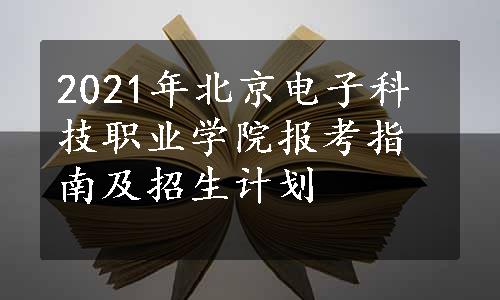 2021年北京电子科技职业学院报考指南及招生计划