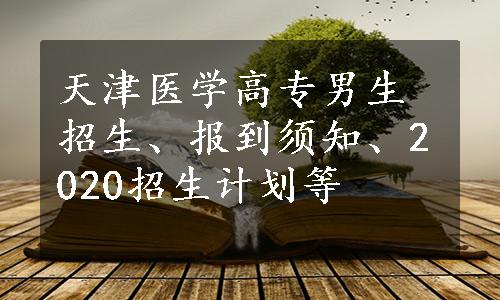 天津医学高专男生招生、报到须知、2020招生计划等