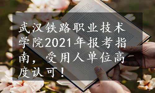 武汉铁路职业技术学院2021年报考指南，受用人单位高度认可！