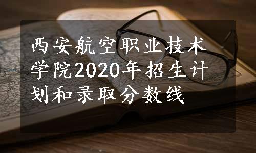 西安航空职业技术学院2020年招生计划和录取分数线