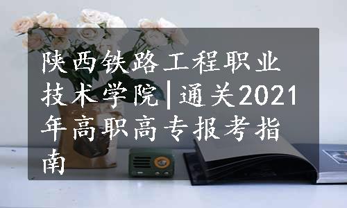 陕西铁路工程职业技术学院|通关2021年高职高专报考指南