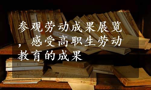 参观劳动成果展览，感受高职生劳动教育的成果