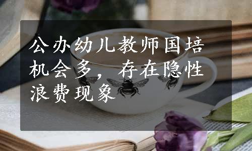 公办幼儿教师国培机会多，存在隐性浪费现象