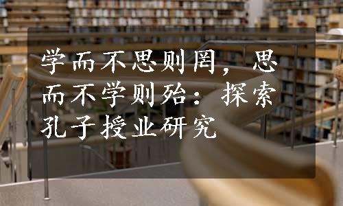 学而不思则罔，思而不学则殆：探索孔子授业研究