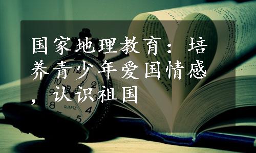 国家地理教育：培养青少年爱国情感，认识祖国