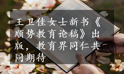 王卫佳女士新书《顺势教育论稿》出版，教育界同仁共同期待