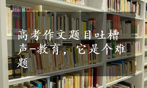 高考作文题目吐槽声-教育，它是个难题