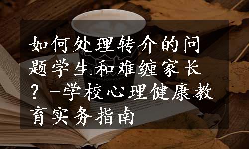 如何处理转介的问题学生和难缠家长？-学校心理健康教育实务指南