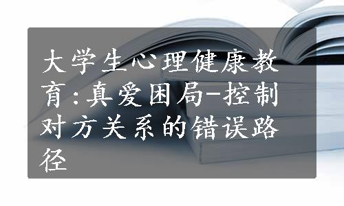 大学生心理健康教育:真爱困局-控制对方关系的错误路径