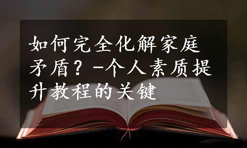 如何完全化解家庭矛盾？-个人素质提升教程的关键